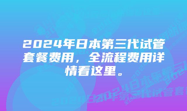 2024年日本第三代试管套餐费用，全流程费用详情看这里。