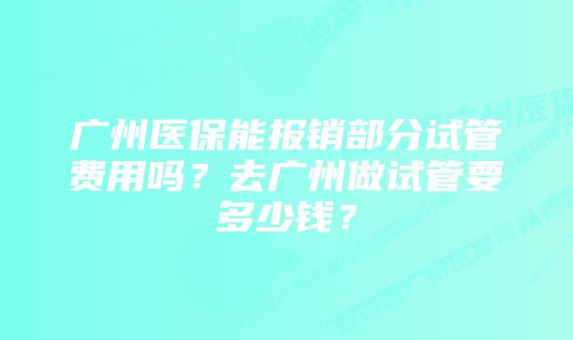 广州医保能报销部分试管费用吗？去广州做试管要多少钱？