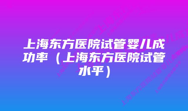 上海东方医院试管婴儿成功率（上海东方医院试管水平）