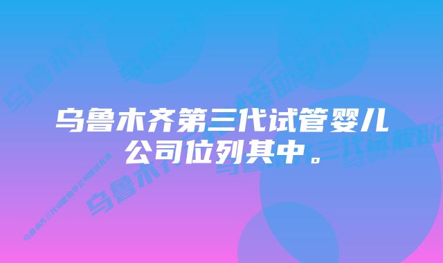 乌鲁木齐第三代试管婴儿公司位列其中。