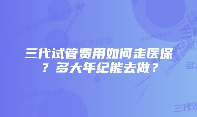 三代试管费用如何走医保？多大年纪能去做？