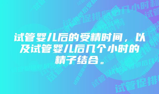 试管婴儿后的受精时间，以及试管婴儿后几个小时的精子结合。