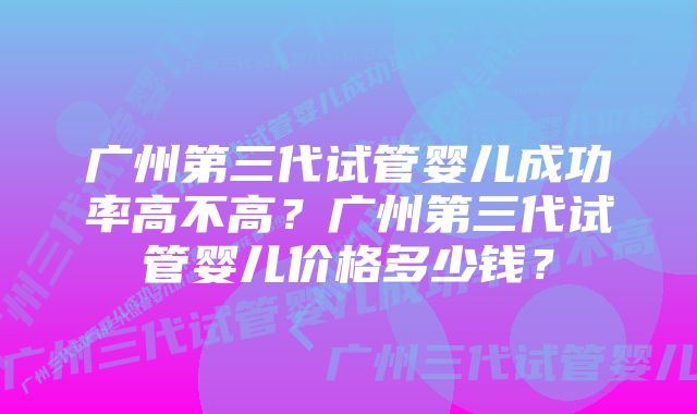 广州第三代试管婴儿成功率高不高？广州第三代试管婴儿价格多少钱？