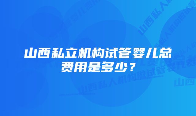 山西私立机构试管婴儿总费用是多少？