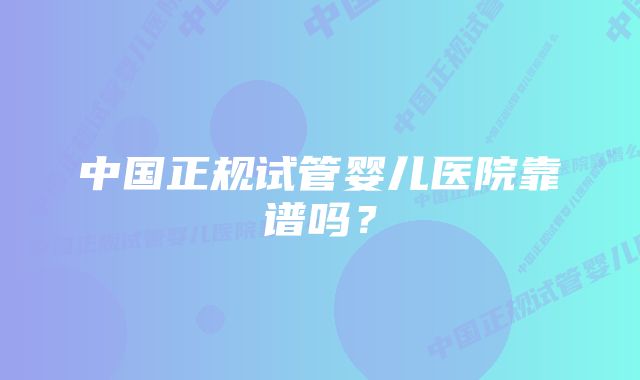 中国正规试管婴儿医院靠谱吗？