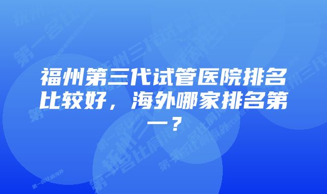 福州第三代试管医院排名比较好，海外哪家排名第一？