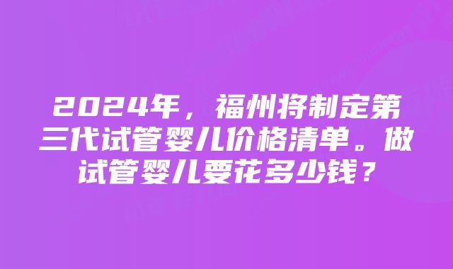 2024年，福州将制定第三代试管婴儿价格清单。做试管婴儿要花多少钱？