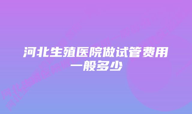 河北生殖医院做试管费用一般多少