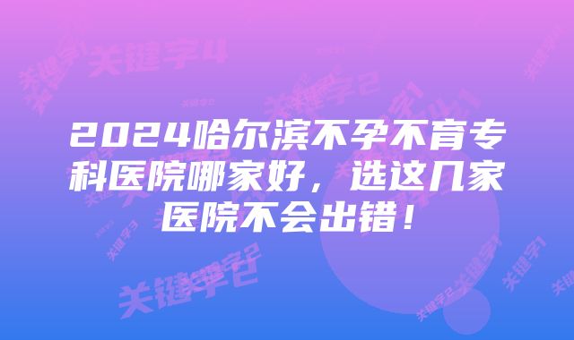 2024哈尔滨不孕不育专科医院哪家好，选这几家医院不会出错！