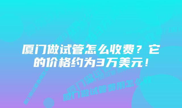 厦门做试管怎么收费？它的价格约为3万美元！