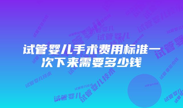 试管婴儿手术费用标准一次下来需要多少钱