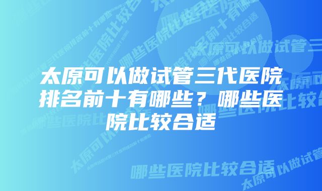 太原可以做试管三代医院排名前十有哪些？哪些医院比较合适