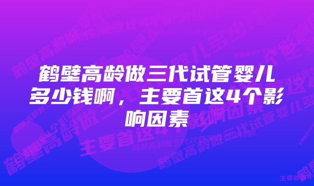 鹤壁高龄做三代试管婴儿多少钱啊，主要首这4个影响因素