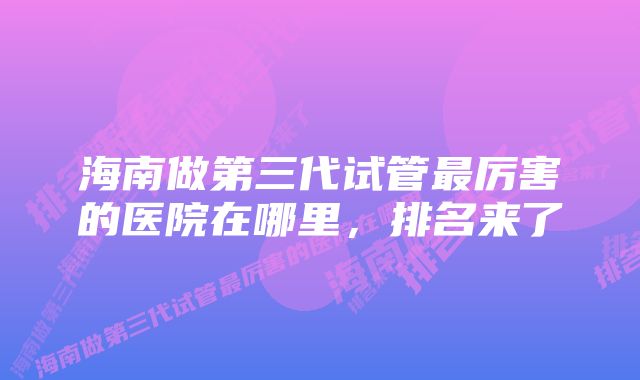 海南做第三代试管最厉害的医院在哪里，排名来了