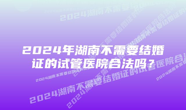 2024年湖南不需要结婚证的试管医院合法吗？