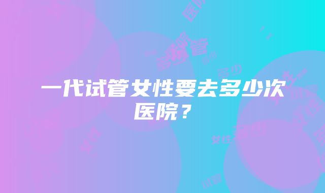 一代试管女性要去多少次医院？