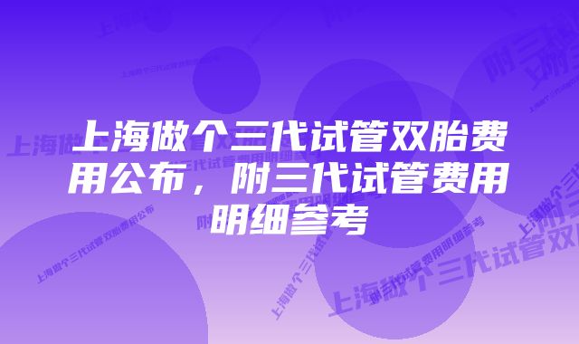 上海做个三代试管双胎费用公布，附三代试管费用明细参考