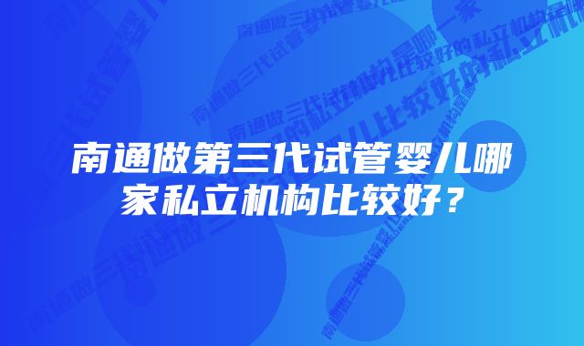 南通做第三代试管婴儿哪家私立机构比较好？