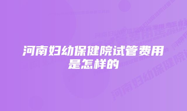 河南妇幼保健院试管费用是怎样的