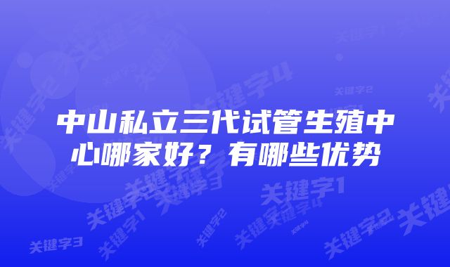 中山私立三代试管生殖中心哪家好？有哪些优势