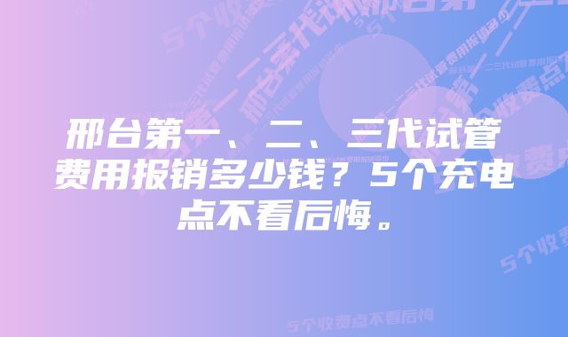 邢台第一、二、三代试管费用报销多少钱？5个充电点不看后悔。