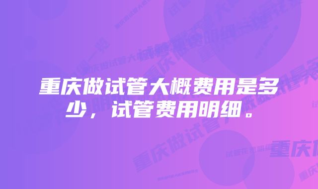 重庆做试管大概费用是多少，试管费用明细。