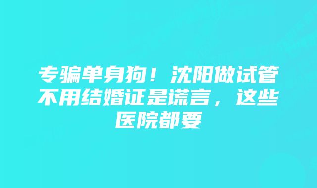 专骗单身狗！沈阳做试管不用结婚证是谎言，这些医院都要