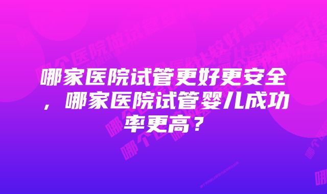 哪家医院试管更好更安全，哪家医院试管婴儿成功率更高？