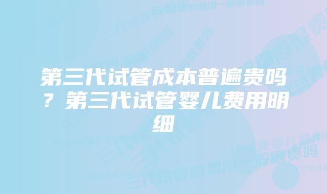 第三代试管成本普遍贵吗？第三代试管婴儿费用明细