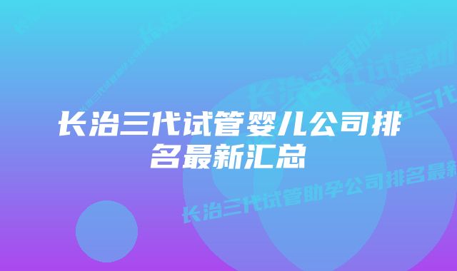 长治三代试管婴儿公司排名最新汇总