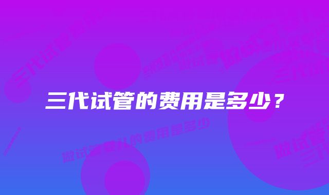 三代试管的费用是多少？