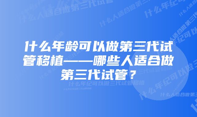 什么年龄可以做第三代试管移植——哪些人适合做第三代试管？