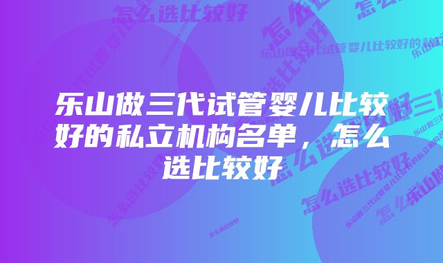 乐山做三代试管婴儿比较好的私立机构名单，怎么选比较好