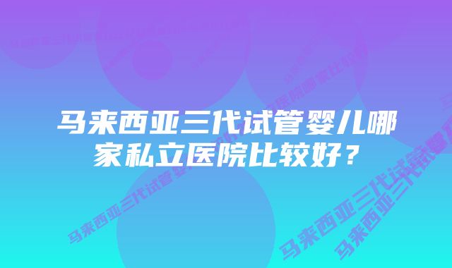 马来西亚三代试管婴儿哪家私立医院比较好？