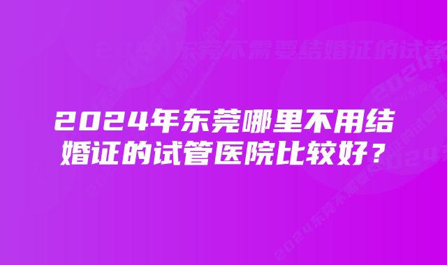 2024年东莞哪里不用结婚证的试管医院比较好？