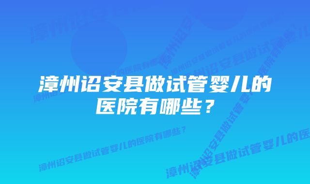 漳州诏安县做试管婴儿的医院有哪些？