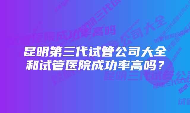 昆明第三代试管公司大全和试管医院成功率高吗？