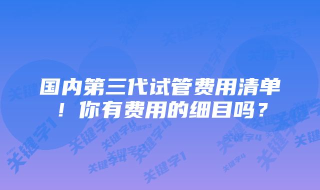 国内第三代试管费用清单！你有费用的细目吗？