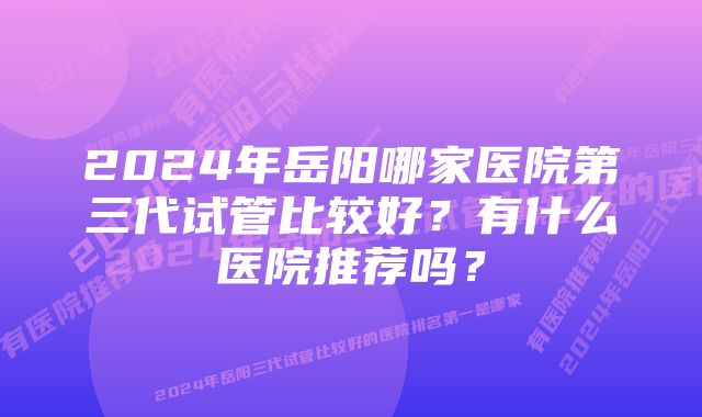 2024年岳阳哪家医院第三代试管比较好？有什么医院推荐吗？