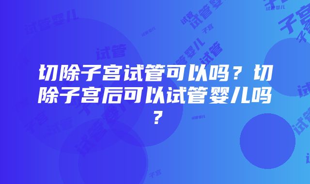 切除子宫试管可以吗？切除子宫后可以试管婴儿吗？