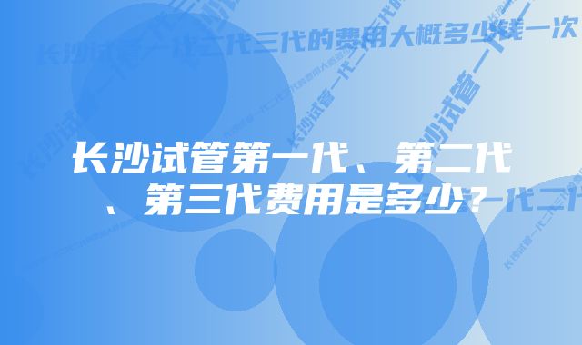 长沙试管第一代、第二代、第三代费用是多少？