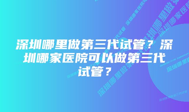 深圳哪里做第三代试管？深圳哪家医院可以做第三代试管？