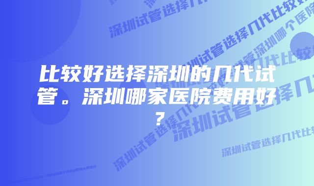 比较好选择深圳的几代试管。深圳哪家医院费用好？