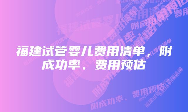 福建试管婴儿费用清单，附成功率、费用预估