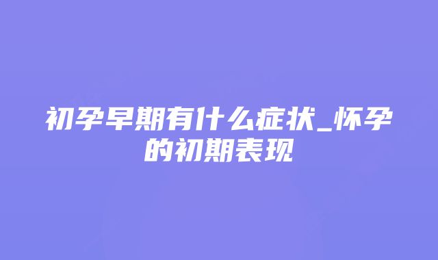 初孕早期有什么症状_怀孕的初期表现