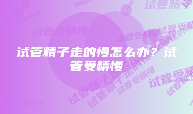 试管精子走的慢怎么办？试管受精慢