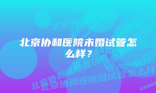 北京协和医院未婚试管怎么样？