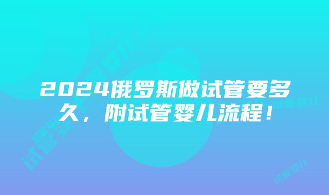 2024俄罗斯做试管要多久，附试管婴儿流程！