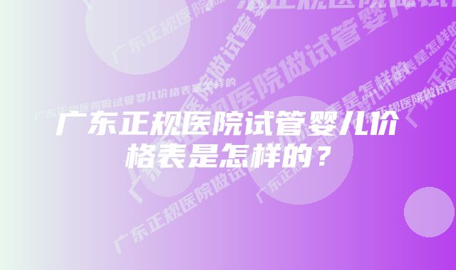 广东正规医院试管婴儿价格表是怎样的？