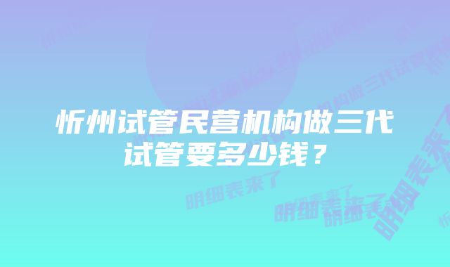 忻州试管民营机构做三代试管要多少钱？